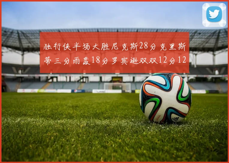 独行侠半场大胜尼克斯28分克里斯蒂三分雨轰18分罗宾逊双双12分12篮板表现出色