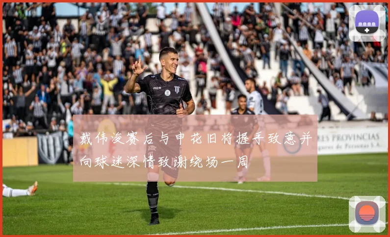 戴伟浚赛后与申花旧将握手致意并向球迷深情致谢绕场一周