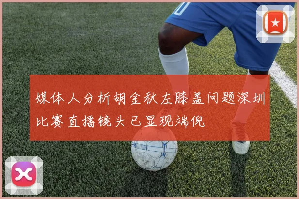 媒体人分析胡金秋左膝盖问题深圳比赛直播镜头已显现端倪