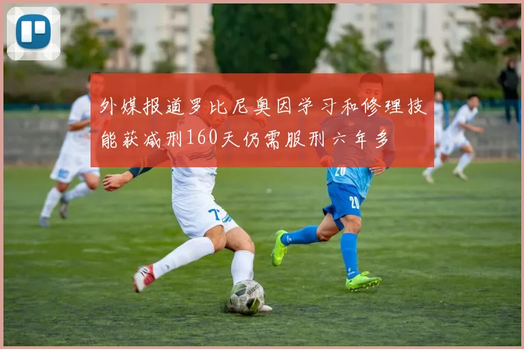 外媒报道罗比尼奥因学习和修理技能获减刑160天仍需服刑六年多
