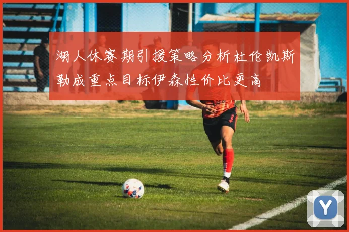湖人休赛期引援策略分析杜伦凯斯勒成重点目标伊森性价比更高