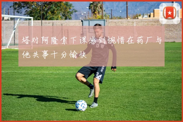 塔对阿隆索下课感到惋惜在药厂与他共事十分愉快