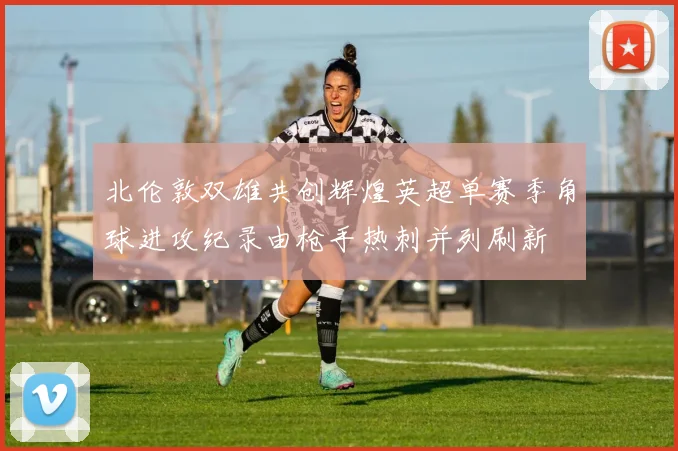 北伦敦双雄共创辉煌英超单赛季角球进攻纪录由枪手热刺并列刷新