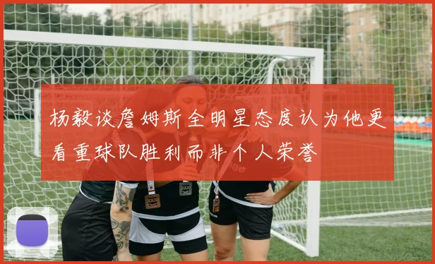 杨毅谈詹姆斯全明星态度认为他更看重球队胜利而非个人荣誉