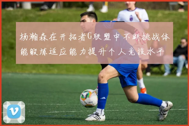 杨瀚森在开拓者G联盟中不断挑战体能锻炼适应能力提升个人竞技水平