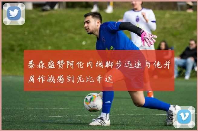 泰森盛赞阿伦内线脚步迅速与他并肩作战感到无比幸运