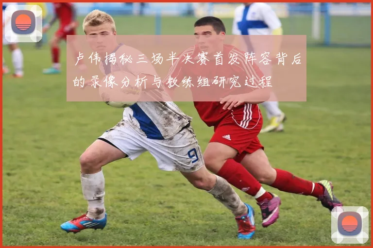 卢伟揭秘三场半决赛首发阵容背后的录像分析与教练组研究过程