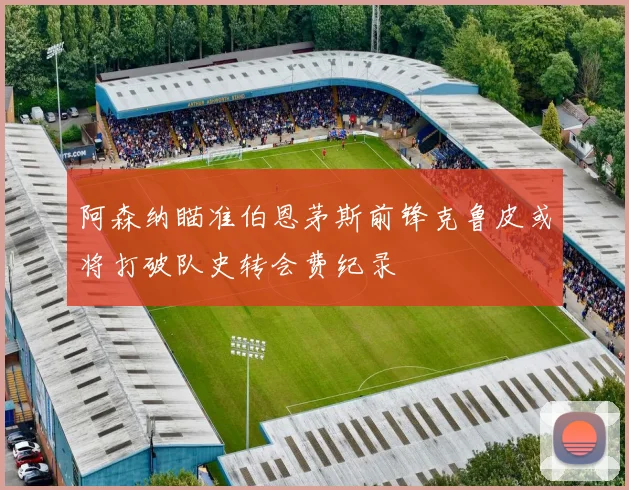 阿森纳瞄准伯恩茅斯前锋克鲁皮或将打破队史转会费纪录