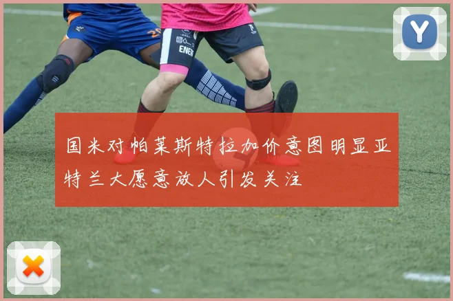 国米对帕莱斯特拉加价意图明显亚特兰大愿意放人引发关注