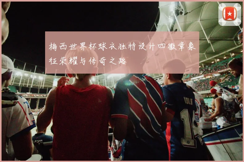 梅西世界杯球衣独特设计四徽章象征荣耀与传奇之路