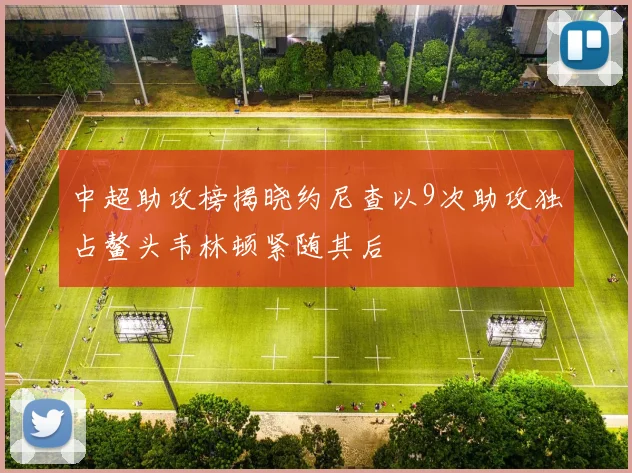 中超助攻榜揭晓约尼查以9次助攻独占鳌头韦林顿紧随其后