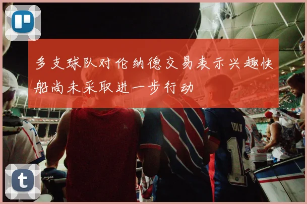多支球队对伦纳德交易表示兴趣快船尚未采取进一步行动