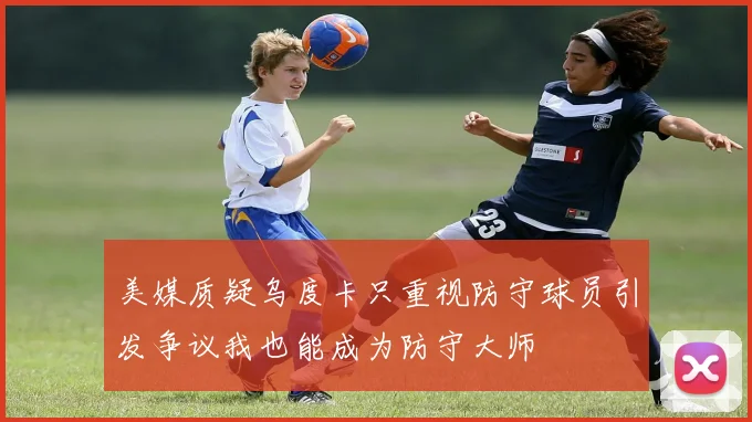 美媒质疑乌度卡只重视防守球员引发争议我也能成为防守大师