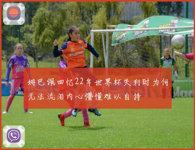 姆巴佩回忆22年世界杯失利时为何无法流泪内心懵懂难以自持