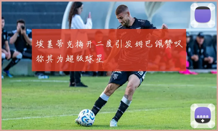 埃基蒂克梅开二度引发姆巴佩赞叹称其为超级球星